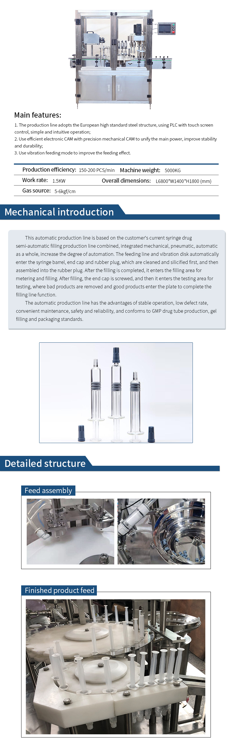 　　Product Description:  　　This automatic production line is based on the customer's current syringe drug semi-automatic filling production line combined and become, integrated mechanical, pneumatic, automatic as a whole, to increase the degree of automation; from the feeding line and vibration plate automatically into the syringe barrel, end cap, plug, first after cleaning, siliconization, and then plug assembly, completed and then enter the filling area for metering and filling, filling and then followed by screwing the end cap, and then enter the detection area for detection, bad products into the sterilization tray loading tray, automatic finished products, complete the function of the filling line. After that, it enters the filling area for metering and filling, filling and then screwing the end cap, and then enters the testing area for testing, rejecting the defective products, and then the good products enter the sterilized tray for loading, and then the automatic finished products complete the function of the filling line.  　　The automatic production line is stable, low defective rate, easy maintenance, safe and reliable, in line with the GMP standards for the production of drug tubes and gel filling and packaging.  　　Machine features:  　　1)The production line adopts European high standard steel structure;.  　　2) PLC with touch screen control, simple and intuitive operation.  　　3)Unify the main power with high efficiency electronic cam and precision mechanical cam to improve the stability and durability; 4)Adopt vibration feeder; 5)Adopt high efficiency electronic cam with precision mechanical cam to improve the stability and durability.  　　4)Adopt vibration feeding method to improve the feeding effect.  　　Technical parameters:  　　Power supply: 380VAC, 50/60Hz, 2/3 phase.  　　Power: 1.5kw  　　Working speed: 150-200pcs/min  　　Machine weight: 5000kg  　　Air source: 5-6kgf/cm².  　　Overall Dimension: L6800*W1400*H1800mm