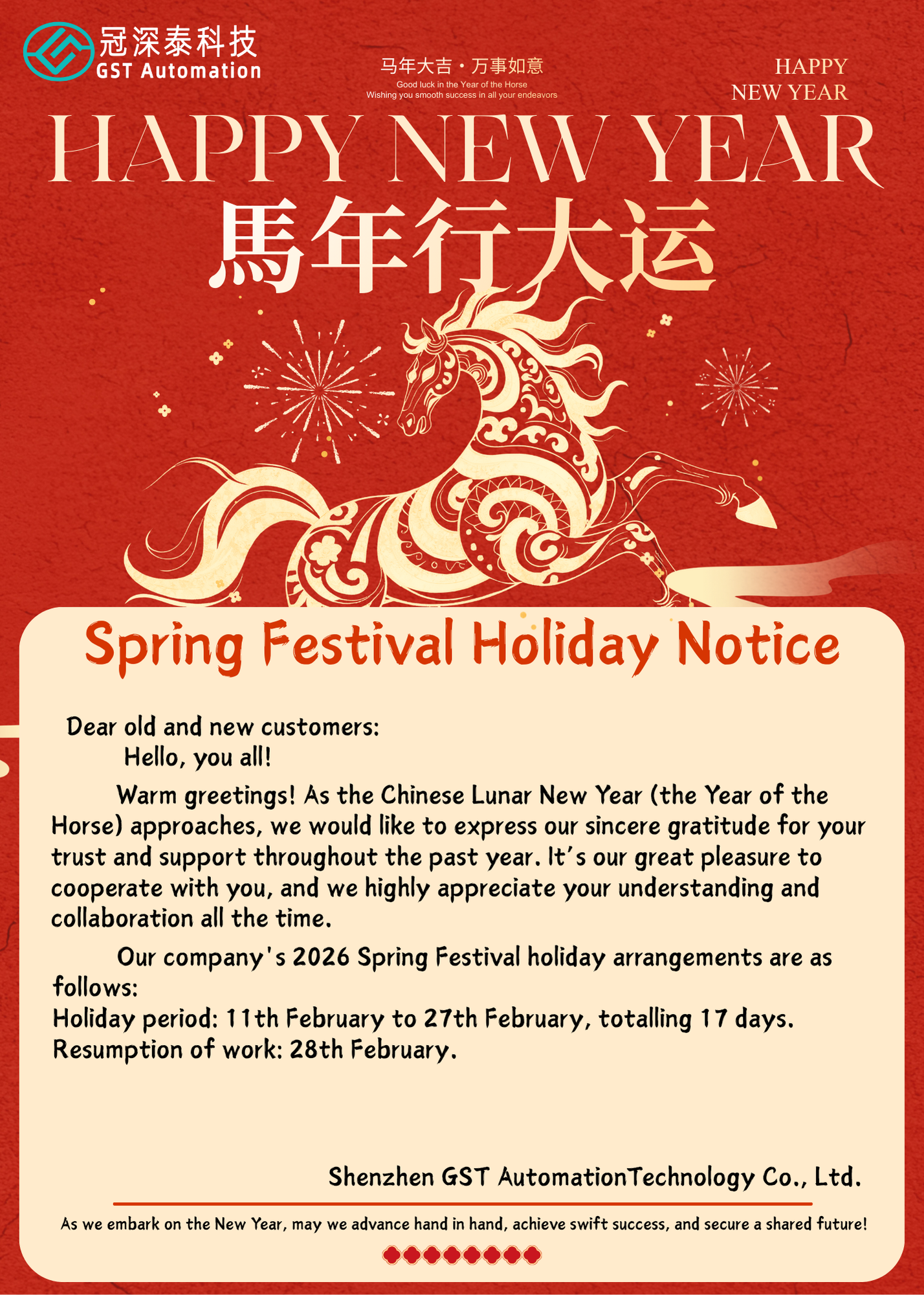 　　Dear Valued Customers,  　　Greetings!  　　Happy New Year! As the Chinese Lunar New Year (Year of the Horse) approaches, we would like to express our sincere gratitude for your trust and support over the past year. We are honored to have collaborated with you and sincerely appreciate your continued understanding and cooperation.  　　Our company's Spring Festival holiday arrangements for 2026 are as follows:  　　Holiday period: February 11th to February 27th, a total of 17 days.  　　Return to work: February 28th.  　　Shenzhen GST Automation Technology Co., Ltd.